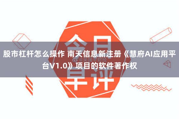 股市杠杆怎么操作 南天信息新注册《慧府AI应用平台V1.0》项目的软件著作权