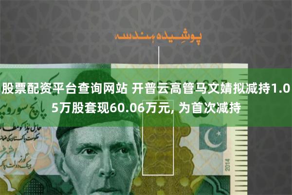 股票配资平台查询网站 开普云高管马文婧拟减持1.05万股套现60.06万元, 为首次减持