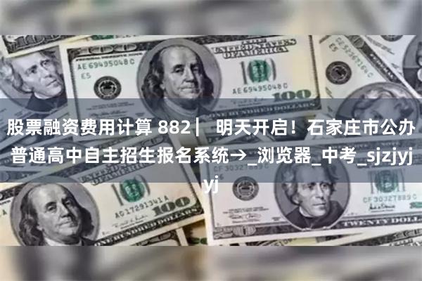股票融资费用计算 882 ▏明天开启！石家庄市公办普通高中自主招生报名系统→_浏览器_中考_sjzjyj