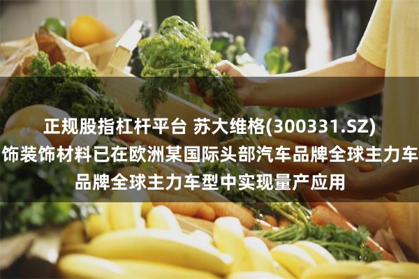 正规股指杠杆平台 苏大维格(300331.SZ)：公司高端汽车内饰装饰材料已在欧洲某国际头部汽车品牌全球主力车型中实现量产应用