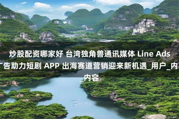 炒股配资哪家好 台湾独角兽通讯媒体 Line Ads 广告助力短剧 APP 出海赛道营销迎来新机遇_用户_内容