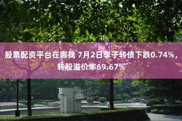 股票配资平台在哪找 7月2日李子转债下跌0.74%，转股溢价率69.67%