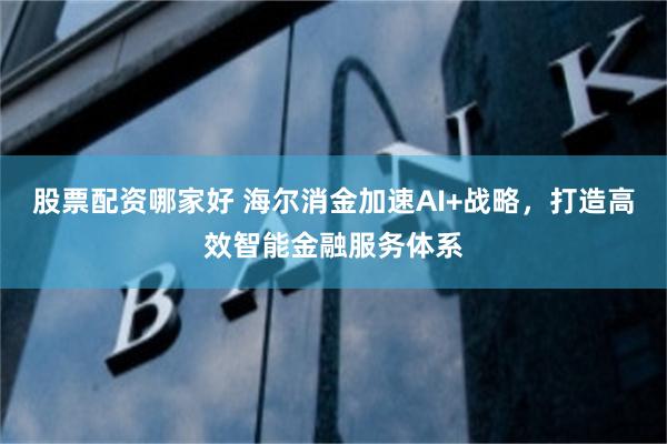 股票配资哪家好 海尔消金加速AI+战略，打造高效智能金融服务体系