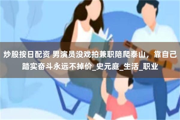 炒股按日配资 男演员没戏拍兼职陪爬泰山，靠自己踏实奋斗永远不掉价_史元庭_生活_职业