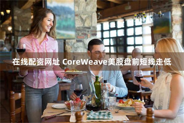 在线配资网址 CoreWeave美股盘前短线走低