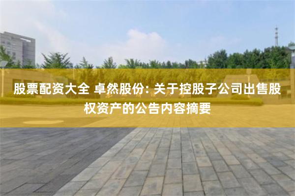 股票配资大全 卓然股份: 关于控股子公司出售股权资产的公告内容摘要