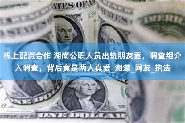 线上配资合作 湖南公职人员出轨朋友妻，调查组介入调查，背后竟是两人真爱_湘潭_网友_执法