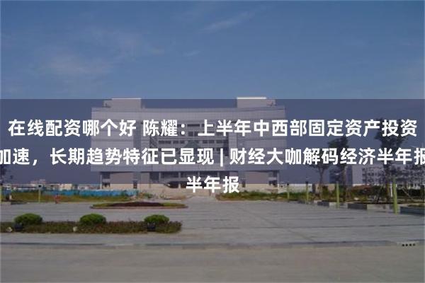 在线配资哪个好 陈耀：上半年中西部固定资产投资加速，长期趋势特征已显现 | 财经大咖解码经济半年报