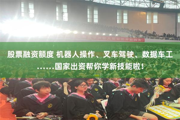 股票融资额度 机器人操作、叉车驾驶、数据车工……国家出资帮你学新技能啦！