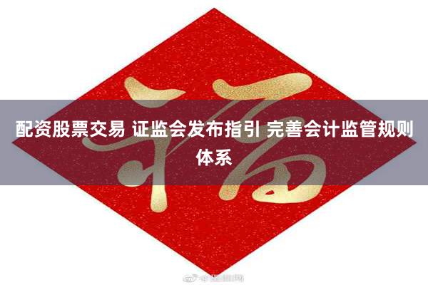 配资股票交易 证监会发布指引 完善会计监管规则体系