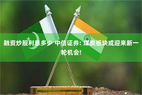 融资炒股利息多少 中信证券: 煤炭板块或迎来新一轮机会!
