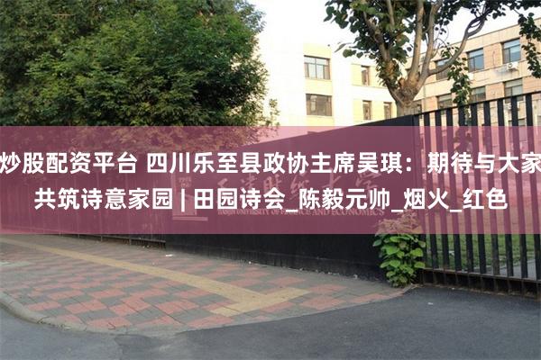 炒股配资平台 四川乐至县政协主席吴琪：期待与大家共筑诗意家园 | 田园诗会_陈毅元帅_烟火_红色