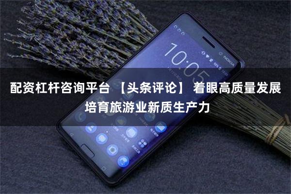 配资杠杆咨询平台 【头条评论】 着眼高质量发展 培育旅游业新质生产力