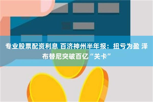 专业股票配资利息 百济神州半年报：扭亏为盈 泽布替尼突破百亿“关卡”
