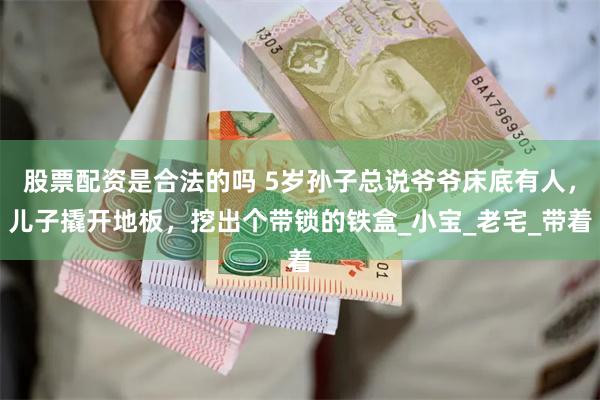 股票配资是合法的吗 5岁孙子总说爷爷床底有人，儿子撬开地板，挖出个带锁的铁盒_小宝_老宅_带着