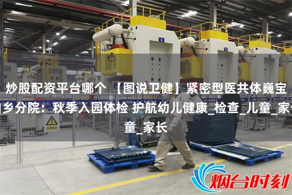 炒股配资平台哪个 【图说卫健】紧密型医共体巍宝山乡分院：秋季入园体检 护航幼儿健康_检查_儿童_家长