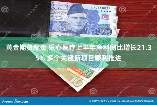 黄金期货配资 乐心医疗上半年净利同比增长21.35% 多个关键新项目顺利推进