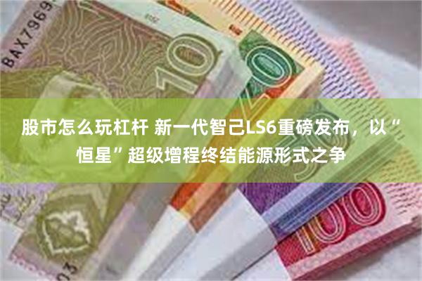 股市怎么玩杠杆 新一代智己LS6重磅发布，以“恒星”超级增程终结能源形式之争