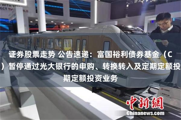 证券股票走势 公告速递：富国裕利债券基金（C类份额）暂停通过光大银行的申购、转换转入及定期定额投资业务