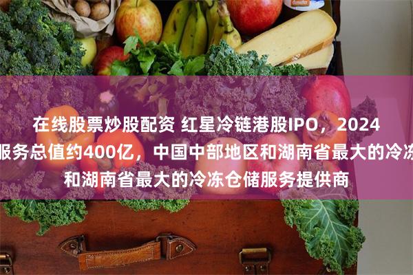 在线股票炒股配资 红星冷链港股IPO，2024年冷冻食品交易服务总值约400亿，中国中部地区和湖南省最大的冷冻仓储服务提供商