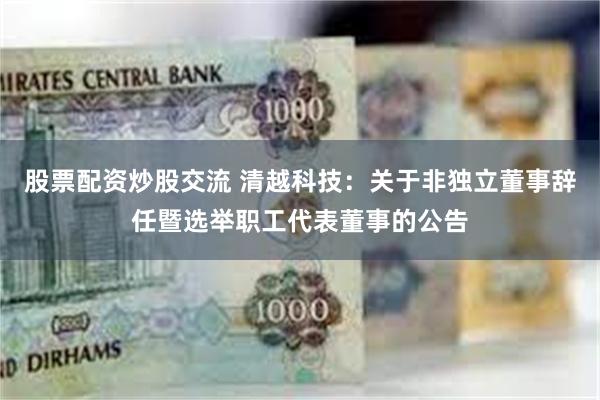 股票配资炒股交流 清越科技：关于非独立董事辞任暨选举职工代表董事的公告