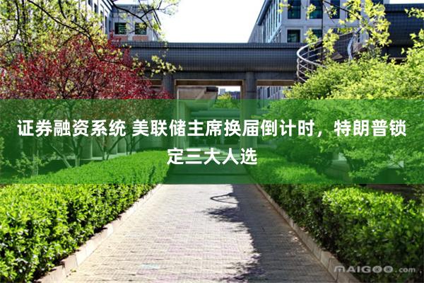 证券融资系统 美联储主席换届倒计时，特朗普锁定三大人选