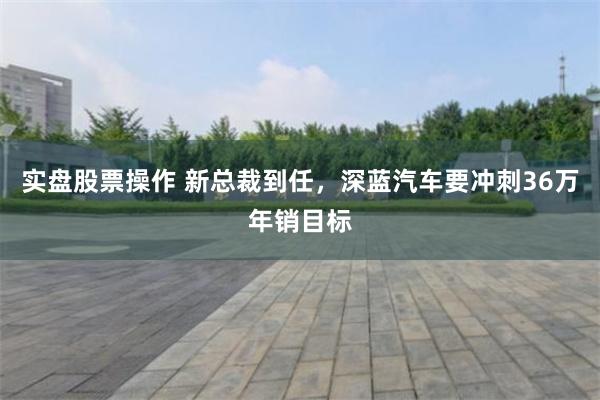 实盘股票操作 新总裁到任，深蓝汽车要冲刺36万年销目标