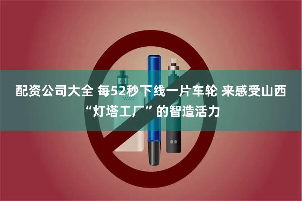 配资公司大全 每52秒下线一片车轮 来感受山西“灯塔工厂”的智造活力
