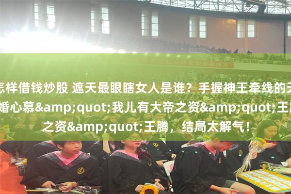 怎样借钱炒股 遮天最眼瞎女人是谁？手握神王牵线的天胡局，怎料她悔婚心慕&quot;我儿有大帝之资&quot;王腾，结局太解气！