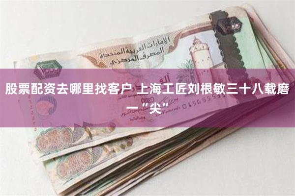 股票配资去哪里找客户 上海工匠刘根敏三十八载磨一“尖”