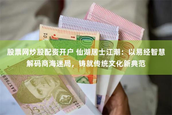 股票网炒股配资开户 仙湖居士江潮：以易经智慧解码商海迷局，铸就传统文化新典范